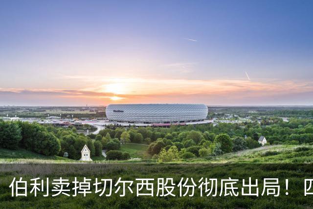 伯利卖掉切尔西股份彻底出局！四年疯狂投入后 这次能结束内耗吗
