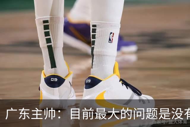 广东主帅：目前最大的问题是没有时间打造体系 主场作战有更多动力