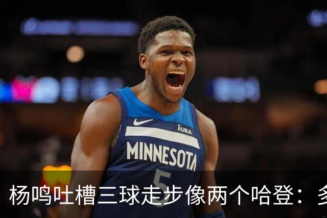 杨鸣吐槽三球走步像两个哈登：多给CBA裁判宽容吧