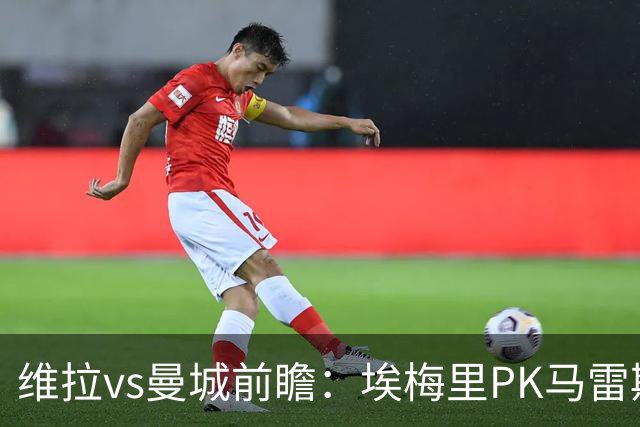 维拉vs曼城前瞻：埃梅里PK马雷斯卡，哈兰德脚头正热，渴望8连胜