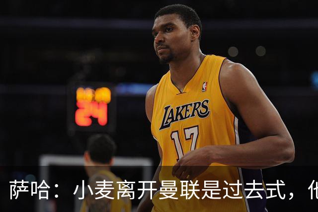 萨哈：小麦离开曼联是过去式，他去皇马和贝林搭档会很有看点