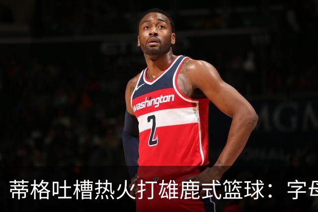 蒂格吐槽热火打雄鹿式篮球：字母哥在迈阿密还搞老套路