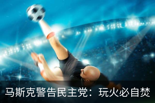 马斯克警告民主党：玩火必自焚
